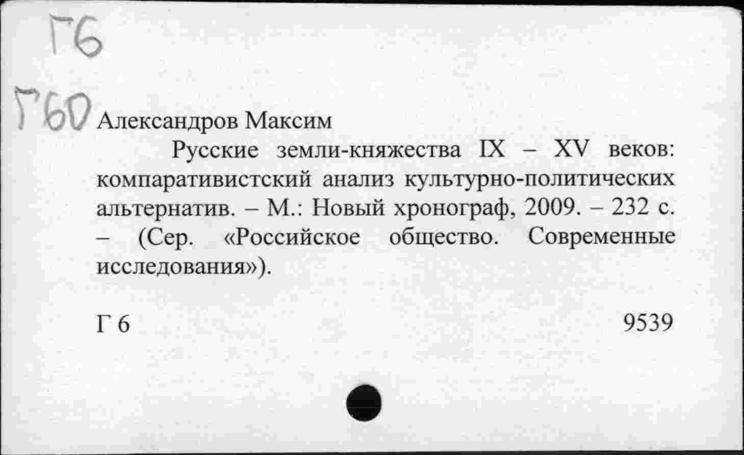 ﻿Александров Максим
Русские земли-княжества IX - XV веков: компаративистский анализ культурно-политических альтернатив. - М.: Новый хронограф, 2009. - 232 с. - (Сер. «Российское общество. Современные исследования»).
Гб
9539